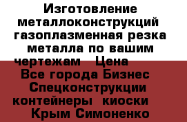 Изготовление металлоконструкций, газоплазменная резка металла по вашим чертежам › Цена ­ 100 - Все города Бизнес » Спецконструкции, контейнеры, киоски   . Крым,Симоненко